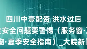 四川中壹配资 洪水过后，这些饮食安全问题要警惕（服务窗·夏季安全指南）_大皖新闻 | 安徽网