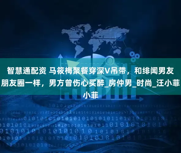 智慧通配资 马筱梅聚餐穿深V吊带，和绯闻男友朋友圈一样，男方曾伤心买醉_房仲男_时尚_汪小菲