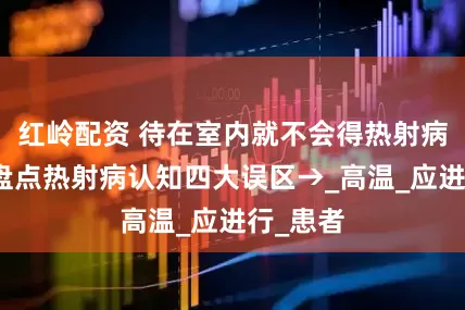 红岭配资 待在室内就不会得热射病？错！盘点热射病认知四大误区→_高温_应进行_患者