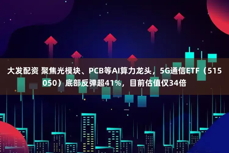 大发配资 聚焦光模块、PCB等AI算力龙头，5G通信ETF（515050）底部反弹超41%，目前估值仅34倍