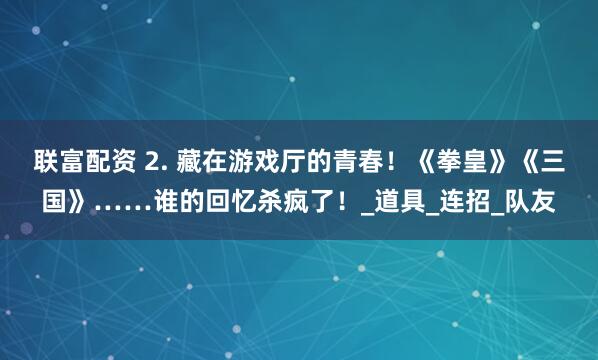 联富配资 2. 藏在游戏厅的青春！《拳皇》《三国》……谁的回忆杀疯了！_道具_连招_队友