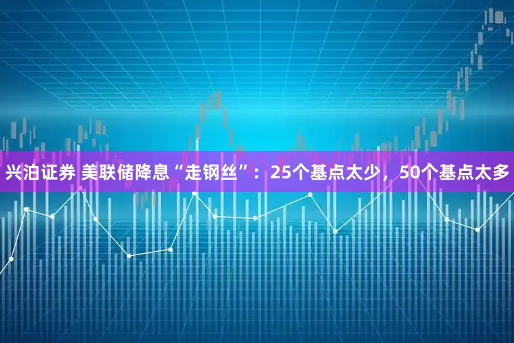 兴泊证券 美联储降息“走钢丝”：25个基点太少，50个基点太多