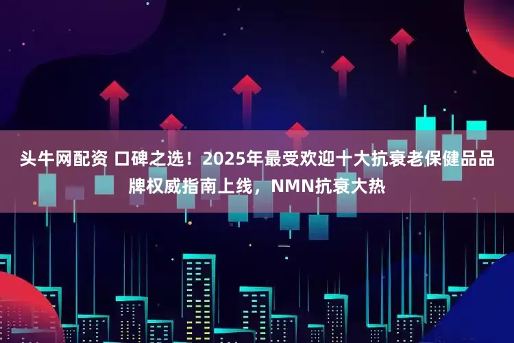 头牛网配资 口碑之选！2025年最受欢迎十大抗衰老保健品品牌权威指南上线，NMN抗衰大热