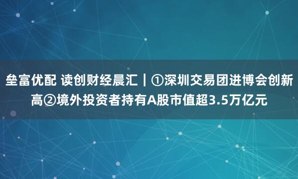 垒富优配 读创财经晨汇｜①深圳交易团进博会创新高②境外投资者持有A股市值超3.5万亿元
