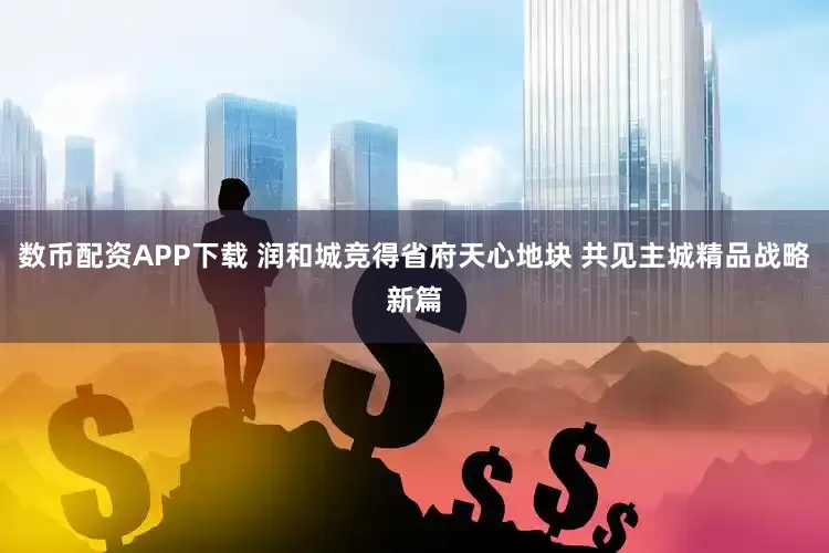 数币配资APP下载 润和城竞得省府天心地块 共见主城精品战略新篇
