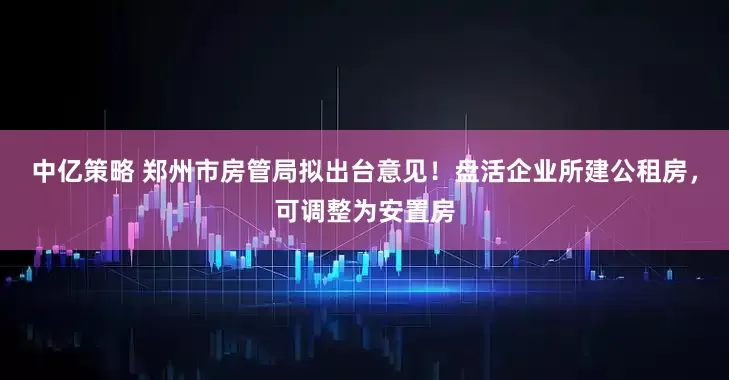 中亿策略 郑州市房管局拟出台意见！盘活企业所建公租房，可调整为安置房