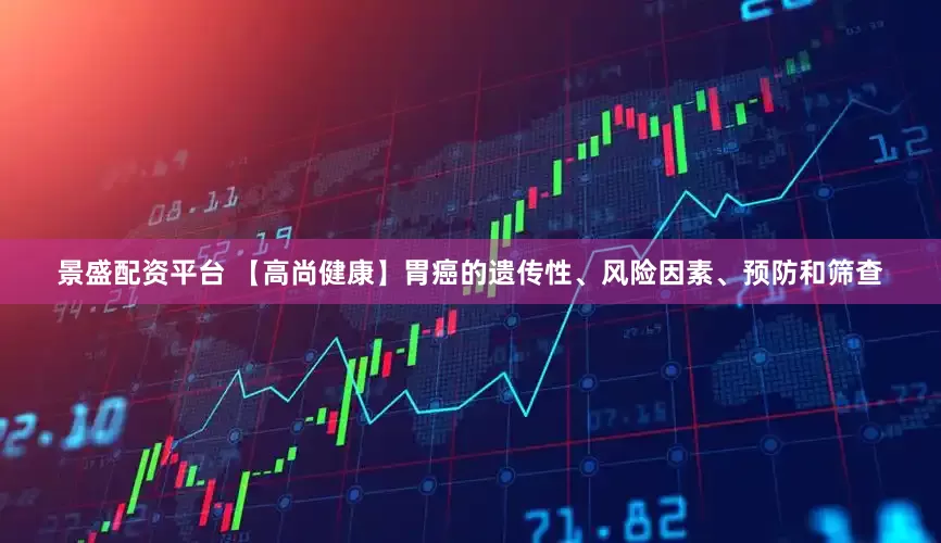 景盛配资平台 【高尚健康】胃癌的遗传性、风险因素、预防和筛查