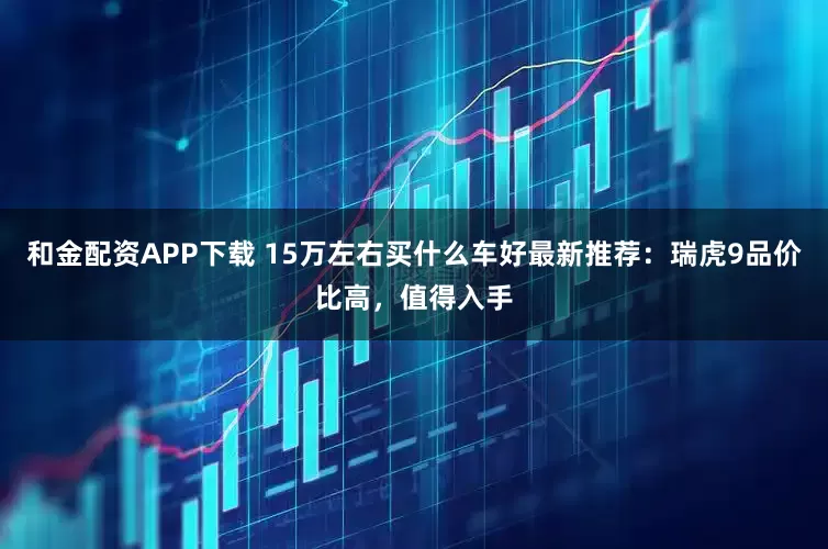 和金配资APP下载 15万左右买什么车好最新推荐：瑞虎9品价比高，值得入手