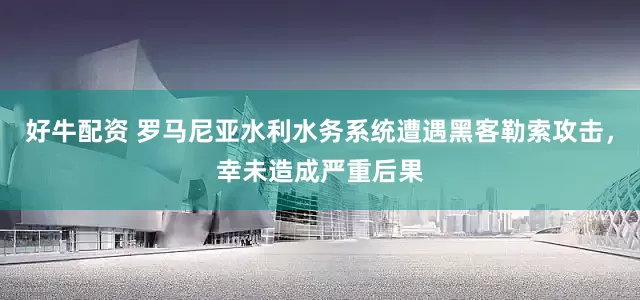 好牛配资 罗马尼亚水利水务系统遭遇黑客勒索攻击，幸未造成严重后果