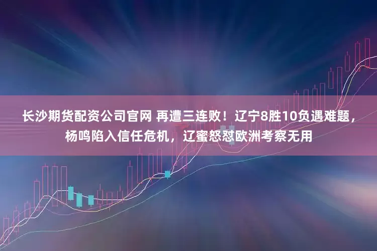 长沙期货配资公司官网 再遭三连败！辽宁8胜10负遇难题，杨鸣陷入信任危机，辽蜜怒怼欧洲考察无用