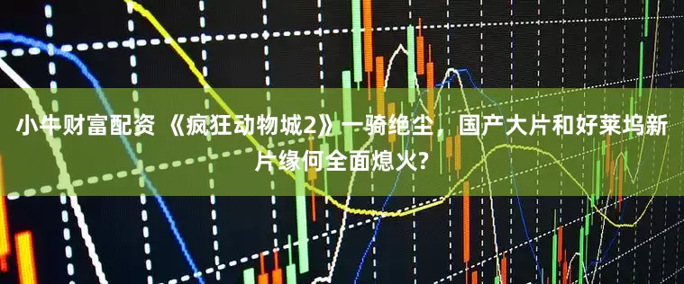 小牛财富配资 《疯狂动物城2》一骑绝尘，国产大片和好莱坞新片缘何全面熄火?