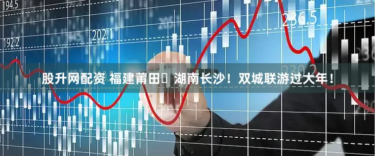 股升网配资 福建莆田⇄湖南长沙！双城联游过大年！